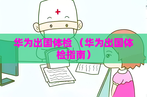 華為出國體檢 （華為出國體檢指南）