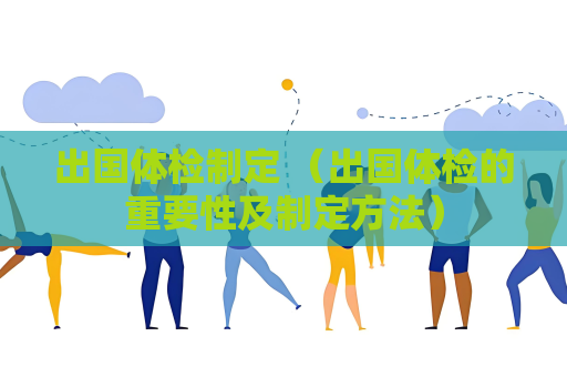 出國體檢制定 （出國體檢的重要性及制定方法）