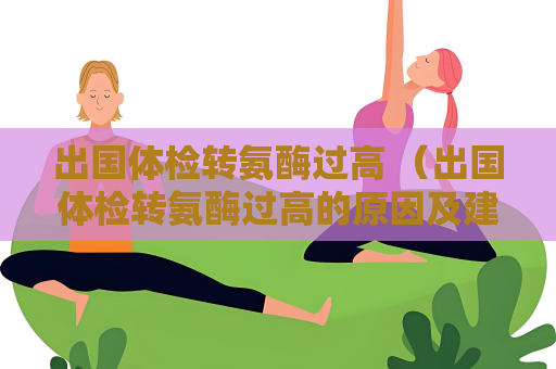 出國體檢轉氨酶過高 （出國體檢轉氨酶過高的原因及建議）