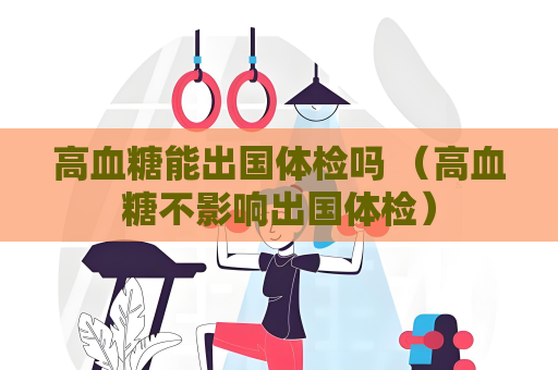 高血糖能出國體檢嗎 （高血糖不影響出國體檢）