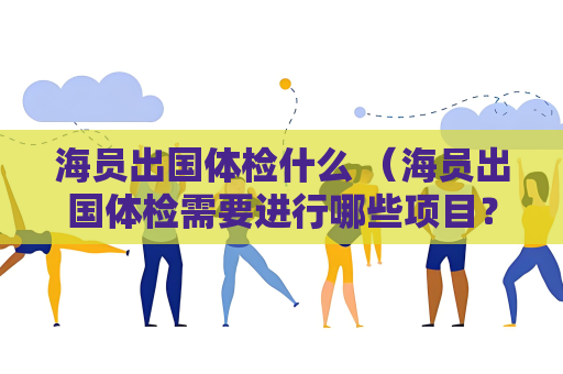 海員出國體檢什么 （海員出國體檢需要進行哪些項目？）