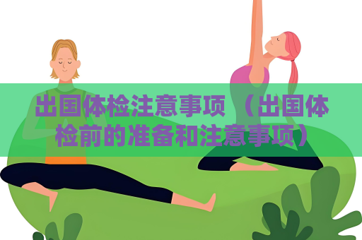 出國體檢注意事項 （出國體檢前的準備和注意事項）