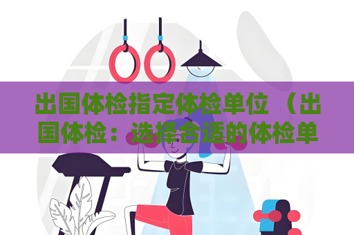 出國體檢指定體檢單位 （出國體檢：選擇合適的體檢單位）