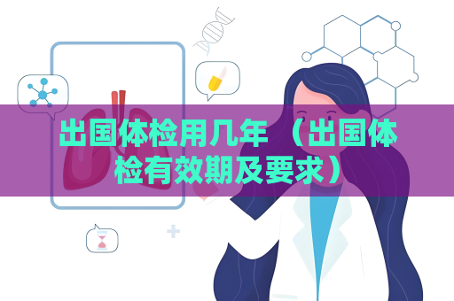 出國體檢用幾年 （出國體檢有效期及要求）