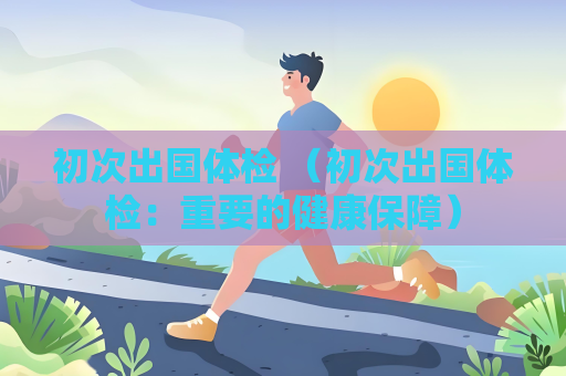初次出國(guó)體檢 （初次出國(guó)體檢：重要的健康保障）