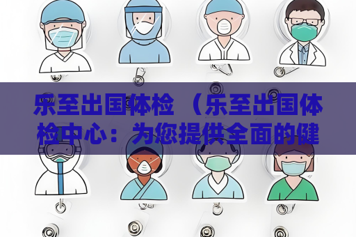 樂至出國體檢 （樂至出國體檢中心：為您提供全面的健）