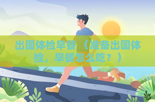 出國體檢早餐 （準備出國體檢，早餐怎么吃？）