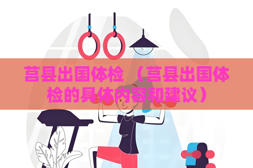 莒縣出國體檢 （莒縣出國體檢的具體內容和建議）
