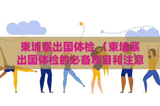 柬埔寨出國體檢 （柬埔寨出國體檢的必備項目和注意事項）