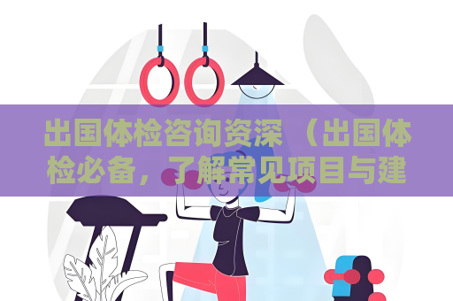 出國(guó)體檢咨詢(xún)資深 （出國(guó)體檢必備，了解常見(jiàn)項(xiàng)目與建議）