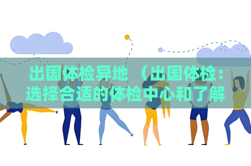 出國體檢異地 （出國體檢：選擇合適的體檢中心和了解目標國）