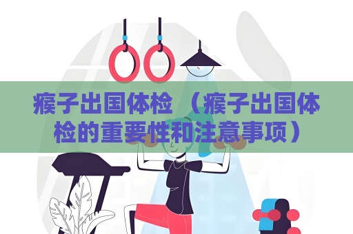 瘊子出國體檢 （瘊子出國體檢的重要性和注意事項）