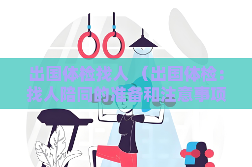 出國體檢找人 （出國體檢：找人陪同的準備和注意事項）