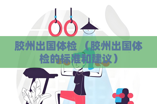 膠州出國體檢 （膠州出國體檢的標準和建議）