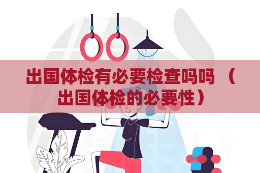出國體檢有必要檢查嗎嗎 （出國體檢的必要性）