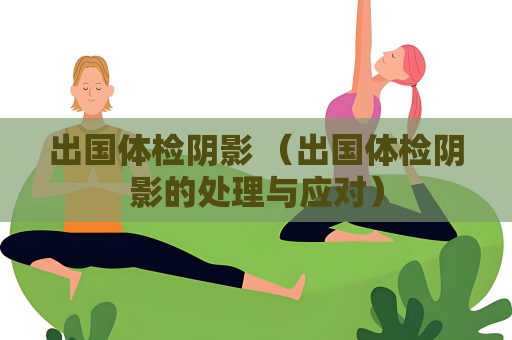 出國體檢陰影 （出國體檢陰影的處理與應對）