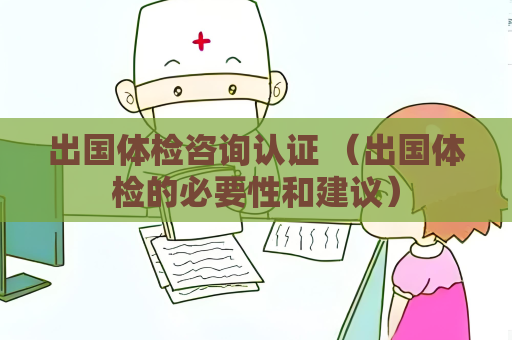 出國體檢咨詢認證 （出國體檢的必要性和建議）