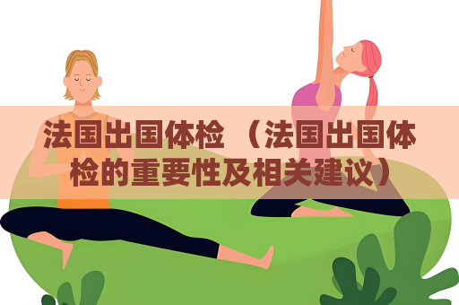 法國出國體檢 （法國出國體檢的重要性及相關建議）