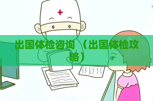 出國體檢咨詢 （出國體檢攻略）