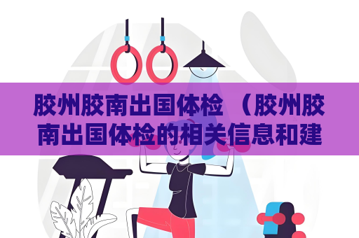膠州膠南出國體檢 （膠州膠南出國體檢的相關信息和建議）