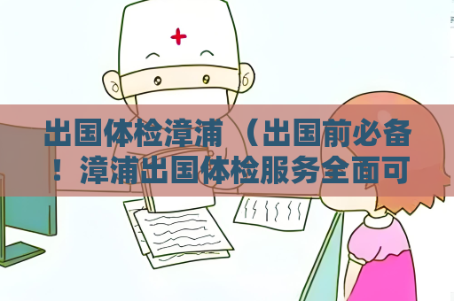 出國體檢漳浦 （出國前必備！漳浦出國體檢服務全面可靠）