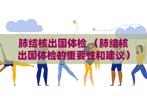 肺結核出國體檢 （肺結核出國體檢的重要性和建議）