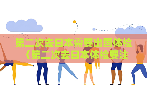 第二次去日本需要出國體檢 （第二次去日本體檢要注意的事項）