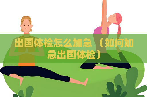 出國體檢怎么加急 （如何加急出國體檢）