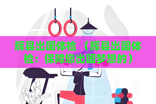 輝縣出國體檢 （輝縣出國體檢：保障您出國夢想的）