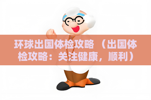 環(huán)球出國(guó)體檢攻略 （出國(guó)體檢攻略：關(guān)注健康，順利）