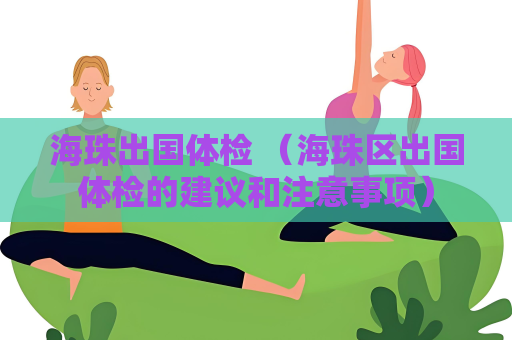 海珠出國體檢 （海珠區出國體檢的建議和注意事項）
