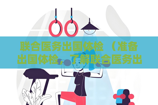 聯合醫務出國體檢 （準備出國體檢，了解聯合醫務出國體檢的）