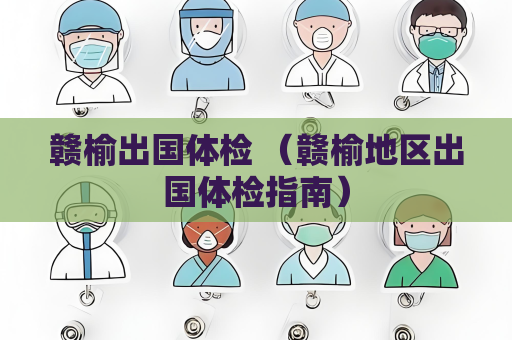 贛榆出國體檢 （贛榆地區出國體檢指南）