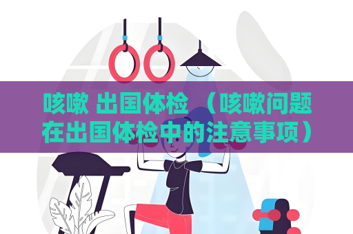 咳嗽 出國體檢 （咳嗽問題在出國體檢中的注意事項）