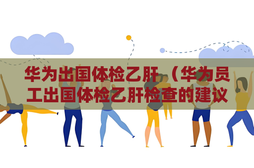 華為出國體檢乙肝 （華為員工出國體檢乙肝檢查的建議和答）