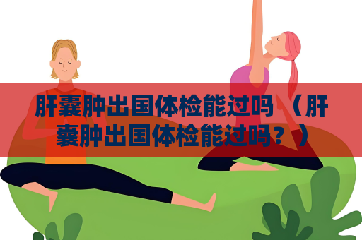 肝囊腫出國體檢能過嗎 （肝囊腫出國體檢能過嗎？）