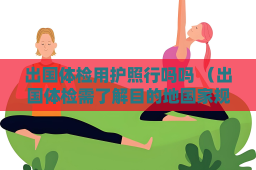 出國體檢用護照行嗎嗎 （出國體檢需了解目的地國家規(guī)定）