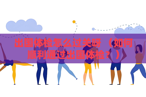 出國體檢怎么過關呀 （如何順利通過出國體檢？）