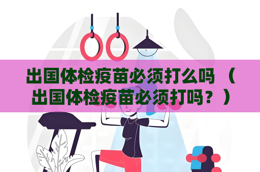 出國體檢疫苗必須打么嗎 （出國體檢疫苗必須打嗎？）
