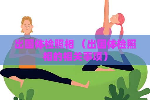 出國體檢照相 （出國體檢照相的相關(guān)事項）