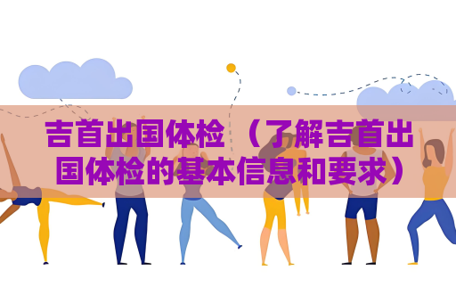 吉首出國體檢 （了解吉首出國體檢的基本信息和要求）