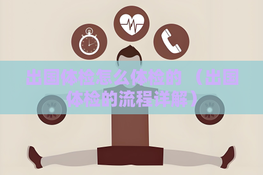 出國體檢怎么體檢的 （出國體檢的流程詳解）