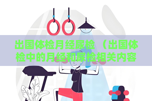 出國體檢月經尿檢 （出國體檢中的月經和尿檢相關內容）