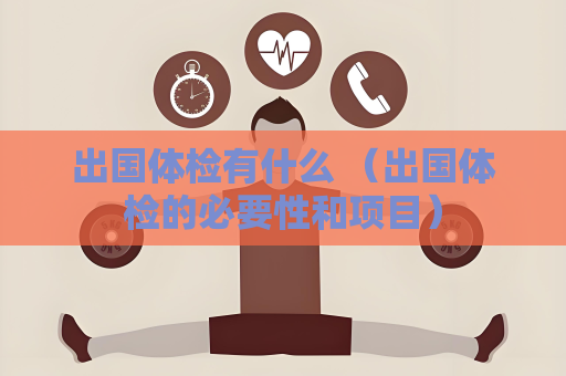 出國體檢有什么 （出國體檢的必要性和項目）