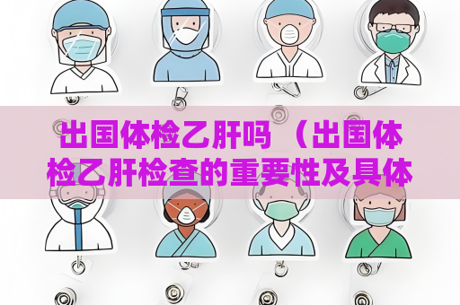 出國體檢乙肝嗎 （出國體檢乙肝檢查的重要性及具體要求）