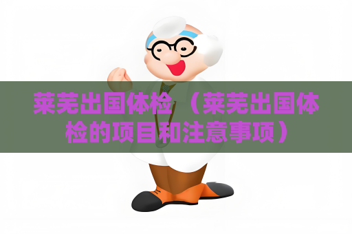 萊蕪出國體檢 （萊蕪出國體檢的項目和注意事項）