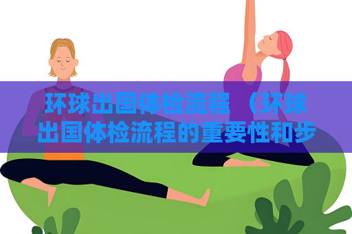 環(huán)球出國體檢流程 （環(huán)球出國體檢流程的重要性和步驟）
