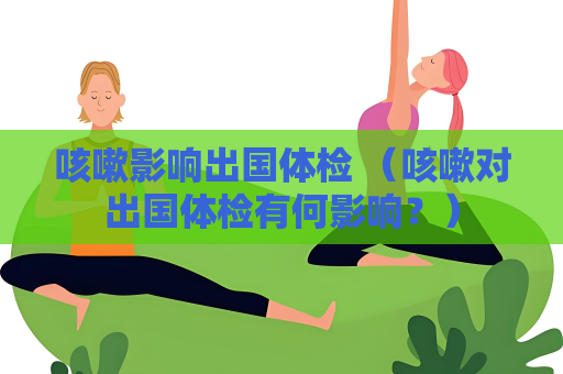 咳嗽影響出國體檢 （咳嗽對出國體檢有何影響？）