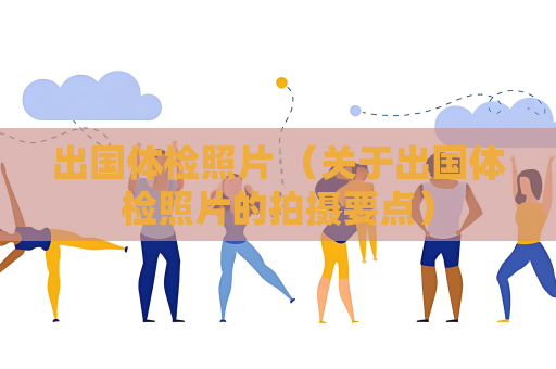 出國體檢照片 （關于出國體檢照片的拍攝要點）