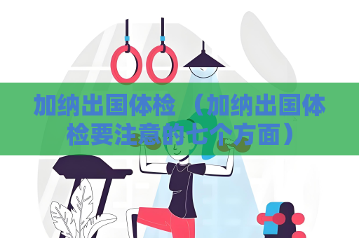 加納出國體檢 （加納出國體檢要注意的七個方面）